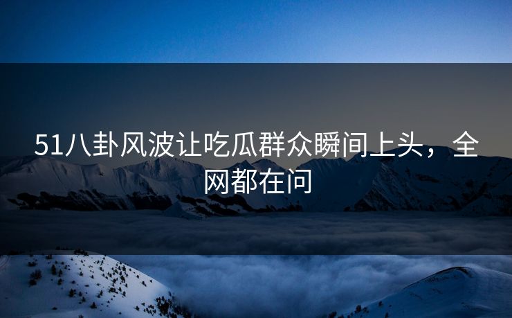 51八卦风波让吃瓜群众瞬间上头，全网都在问