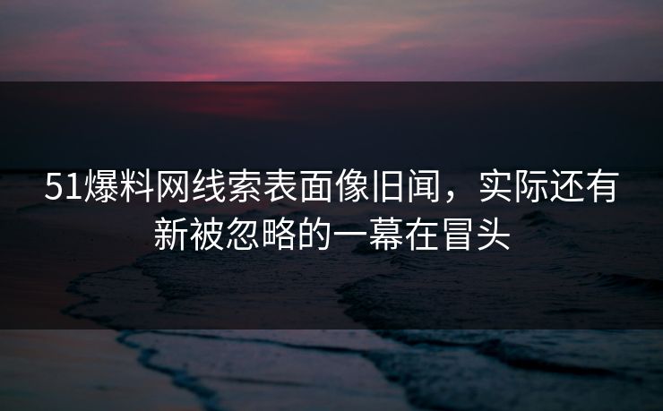 51爆料网线索表面像旧闻，实际还有新被忽略的一幕在冒头