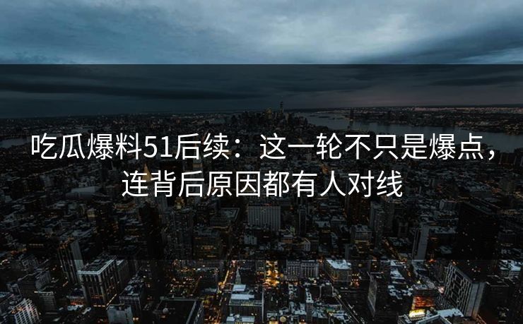 吃瓜爆料51后续：这一轮不只是爆点，连背后原因都有人对线