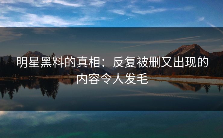明星黑料的真相:反复被删又出现的内容令人发毛 明星黑料的真相:反复被删又出现的内容令人发毛