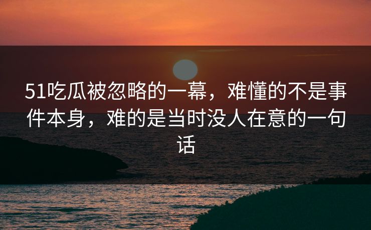 51吃瓜被忽略的一幕，难懂的不是事件本身，难的是当时没人在意的一句话