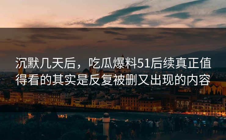 沉默几天后，吃瓜爆料51后续真正值得看的其实是反复被删又出现的内容