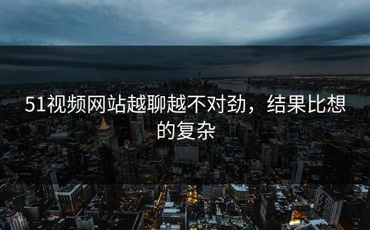 51视频网站越聊越不对劲，结果比想的复杂