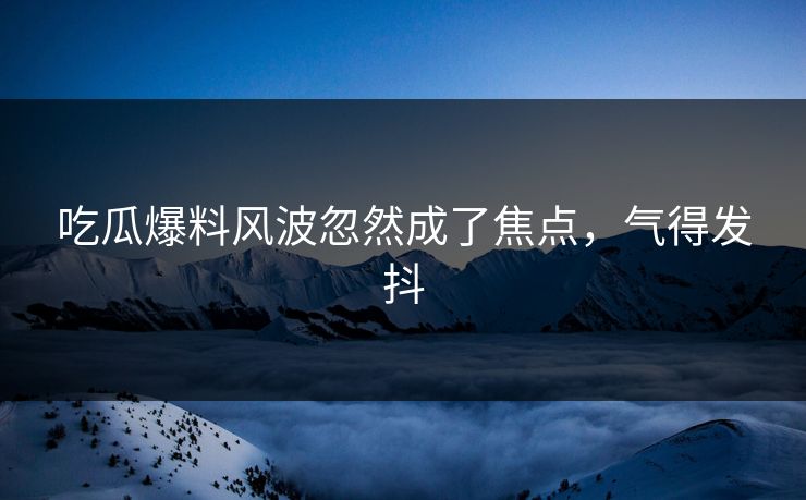 吃瓜爆料风波忽然成了焦点，气得发抖