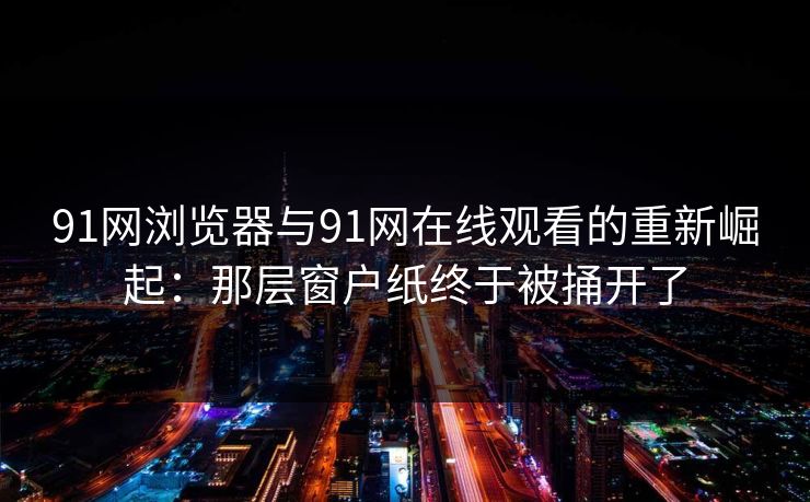 91网浏览器与91网在线观看的重新崛起：那层窗户纸终于被捅开了
