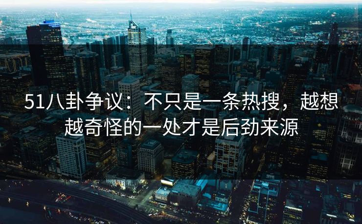 51八卦争议：不只是一条热搜，越想越奇怪的一处才是后劲来源