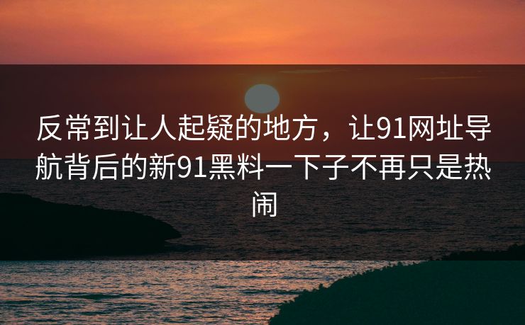 反常到让人起疑的地方，让91网址导航背后的新91黑料一下子不再只是热闹