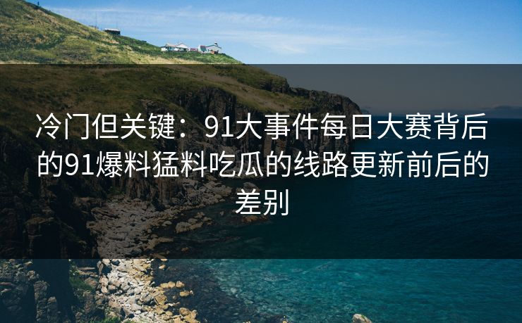 冷门但关键：91大事件每日大赛背后的91爆料猛料吃瓜的线路更新前后的差别