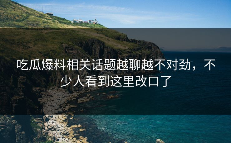 吃瓜爆料相关话题越聊越不对劲，不少人看到这里改口了