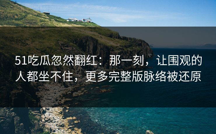 51吃瓜忽然翻红：那一刻，让围观的人都坐不住，更多完整版脉络被还原