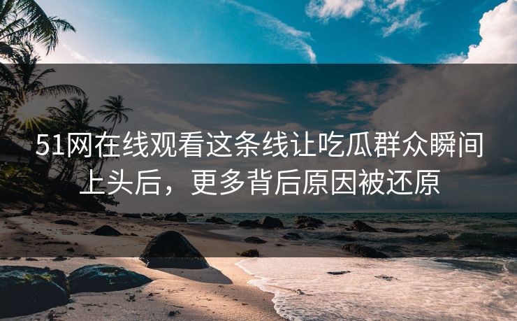 51网在线观看这条线让吃瓜群众瞬间上头后，更多背后原因被还原