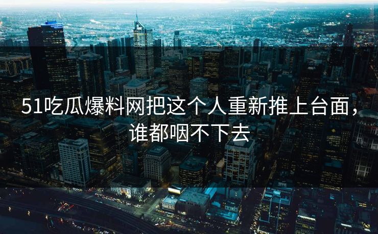 51吃瓜爆料网把这个人重新推上台面，谁都咽不下去