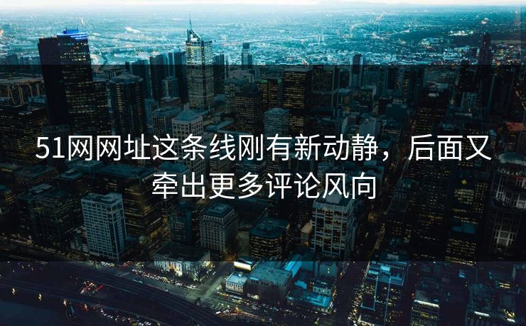 51网网址这条线刚有新动静，后面又牵出更多评论风向