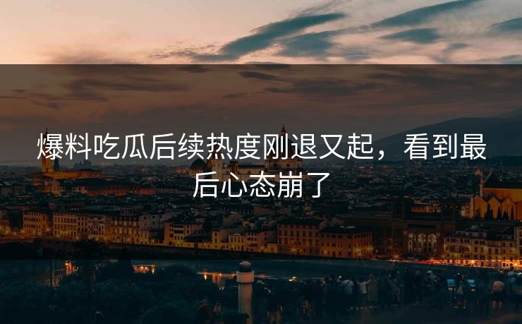爆料吃瓜后续热度刚退又起，看到最后心态崩了