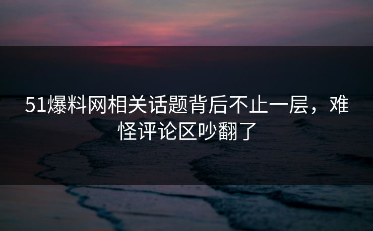 51爆料网相关话题背后不止一层，难怪评论区吵翻了
