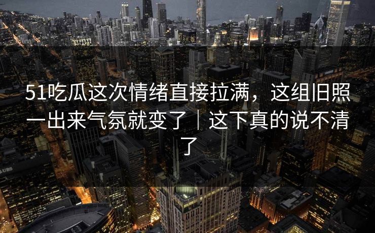 51吃瓜这次情绪直接拉满，这组旧照一出来气氛就变了｜这下真的说不清了