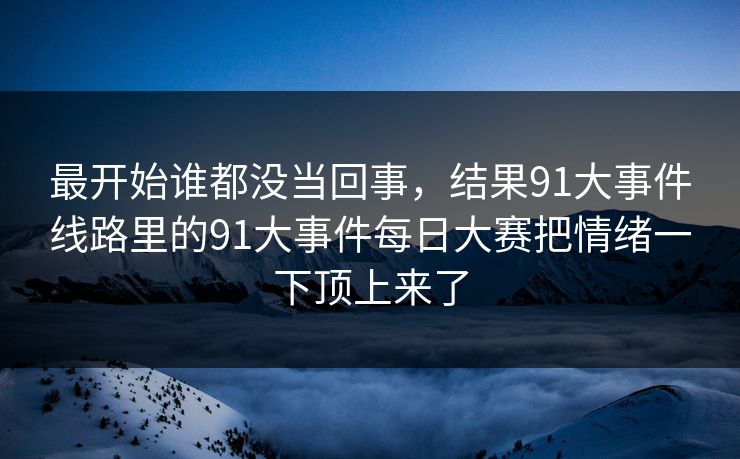 最开始谁都没当回事，结果91大事件线路里的91大事件每日大赛把情绪一下顶上来了