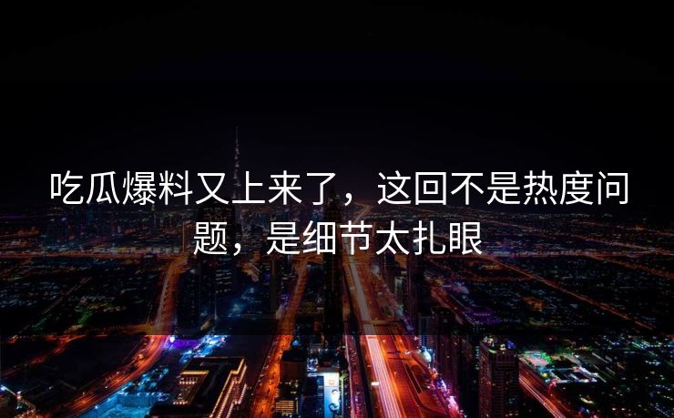 吃瓜爆料又上来了，这回不是热度问题，是细节太扎眼