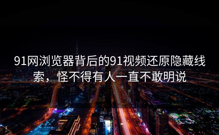91网浏览器背后的91视频还原隐藏线索，怪不得有人一直不敢明说
