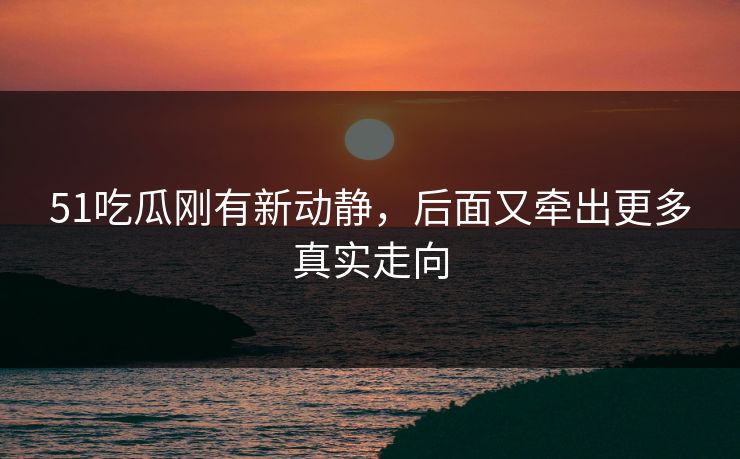 51吃瓜刚有新动静，后面又牵出更多真实走向