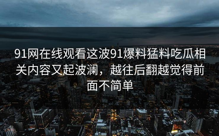91网在线观看这波91爆料猛料吃瓜相关内容又起波澜，越往后翻越觉得前面不简单