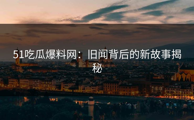 51吃瓜爆料网：旧闻背后的新故事揭秘