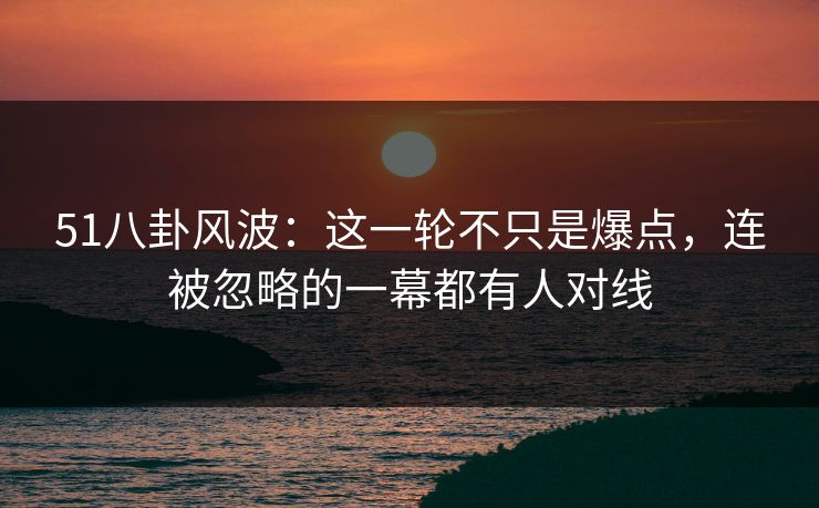 51八卦风波：这一轮不只是爆点，连被忽略的一幕都有人对线