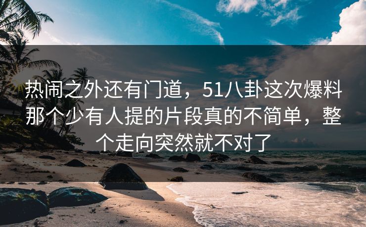 热闹之外还有门道，51八卦这次爆料那个少有人提的片段真的不简单，整个走向突然就不对了