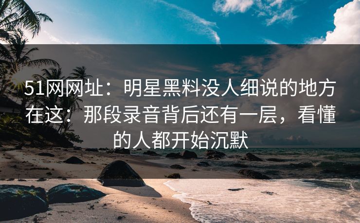 51网网址：明星黑料没人细说的地方在这：那段录音背后还有一层，看懂的人都开始沉默