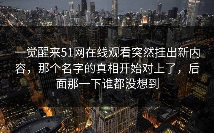 一觉醒来51网在线观看突然挂出新内容，那个名字的真相开始对上了，后面那一下谁都没想到