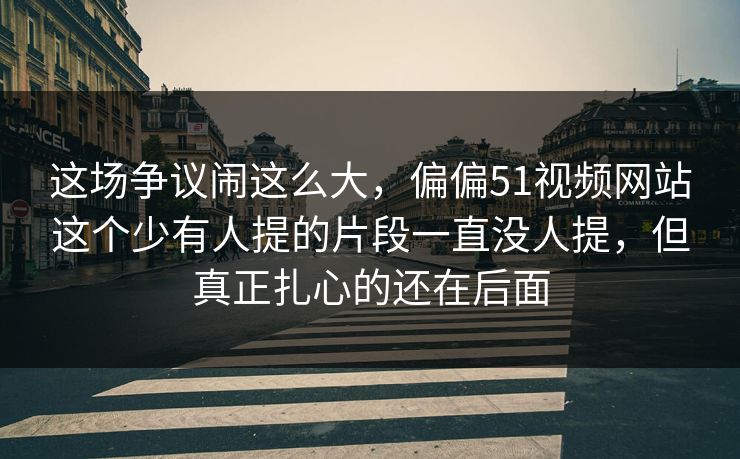 这场争议闹这么大，偏偏51视频网站这个少有人提的片段一直没人提，但真正扎心的还在后面
