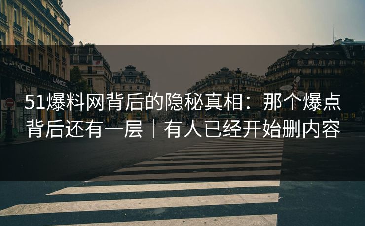 51爆料网背后的隐秘真相：那个爆点背后还有一层｜有人已经开始删内容