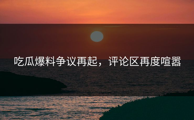 吃瓜爆料争议再起，评论区再度喧嚣