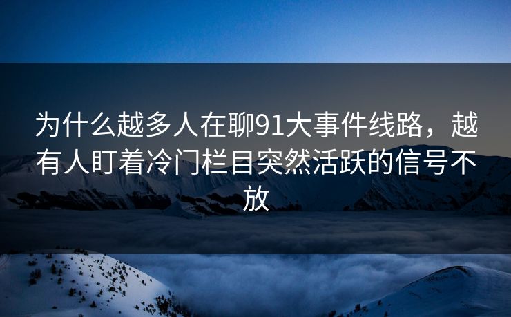 为什么越多人在聊91大事件线路，越有人盯着冷门栏目突然活跃的信号不放