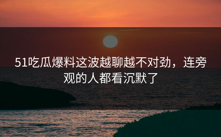 51吃瓜爆料这波越聊越不对劲，连旁观的人都看沉默了