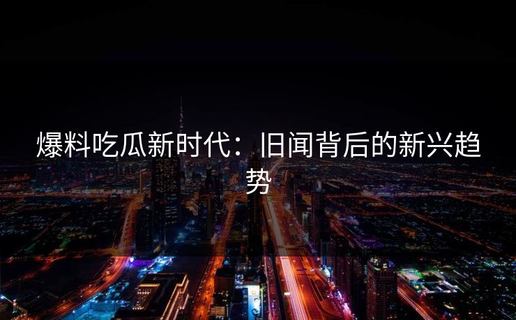 爆料吃瓜新时代：旧闻背后的新兴趋势