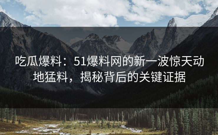 吃瓜爆料：51爆料网的新一波惊天动地猛料，揭秘背后的关键证据