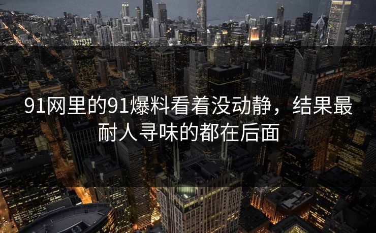 91网里的91爆料看着没动静，结果最耐人寻味的都在后面