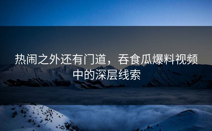 热闹之外还有门道，吞食瓜爆料视频中的深层线索
