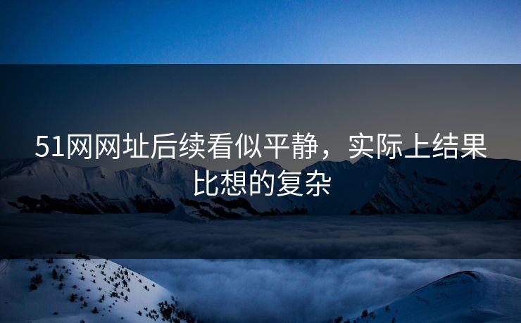 51网网址后续看似平静，实际上结果比想的复杂