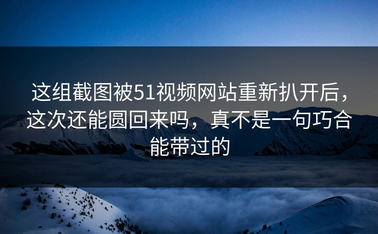 这组截图被51视频网站重新扒开后，这次还能圆回来吗，真不是一句巧合能带过的