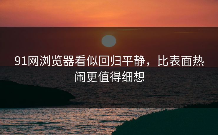 91网浏览器看似回归平静，比表面热闹更值得细想