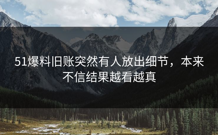 51爆料旧账突然有人放出细节，本来不信结果越看越真