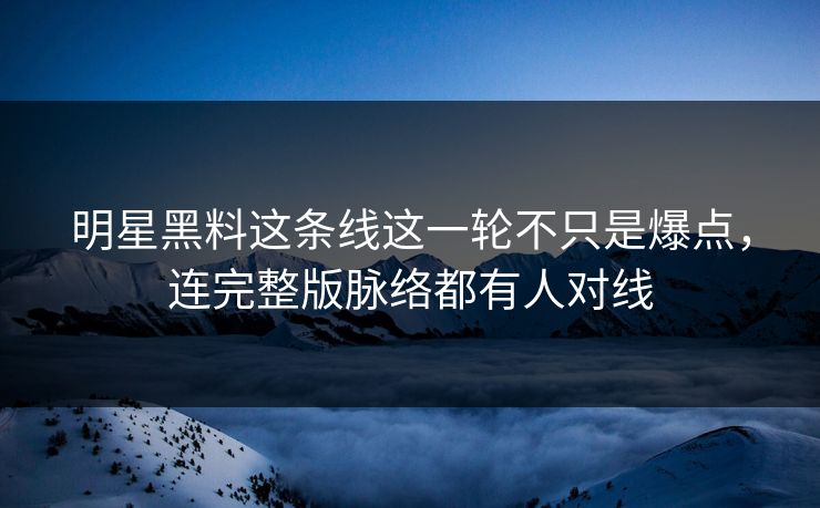 明星黑料这条线这一轮不只是爆点，连完整版脉络都有人对线