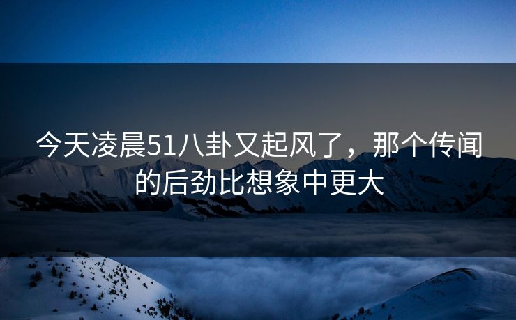 今天凌晨51八卦又起风了，那个传闻的后劲比想象中更大