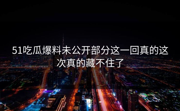 51吃瓜爆料未公开部分这一回真的这次真的藏不住了