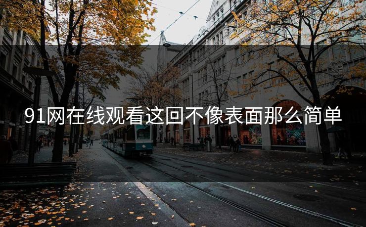 91网在线观看这回不像表面那么简单 91网在线观看这回不像表面那么简单