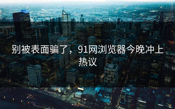 别被表面骗了，91网浏览器今晚冲上热议