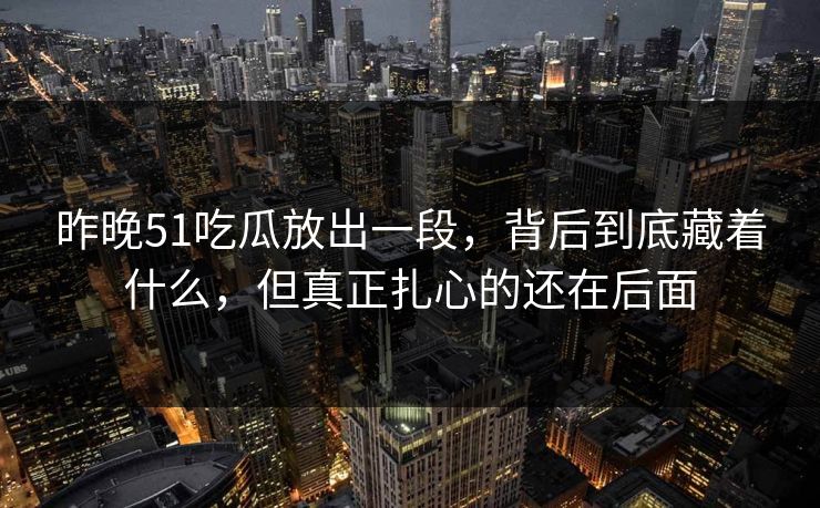 昨晚51吃瓜放出一段，背后到底藏着什么，但真正扎心的还在后面