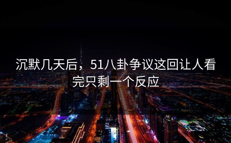沉默几天后，51八卦争议这回让人看完只剩一个反应